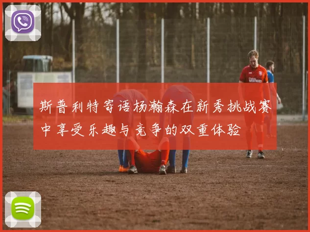 斯普利特寄语杨瀚森在新秀挑战赛中享受乐趣与竞争的双重体验