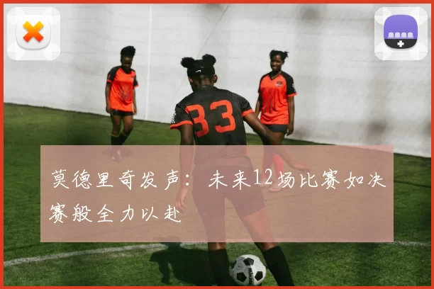 莫德里奇发声：未来12场比赛如决赛般全力以赴