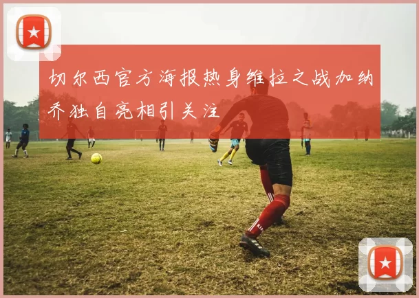 切尔西官方海报热身维拉之战加纳乔独自亮相引关注