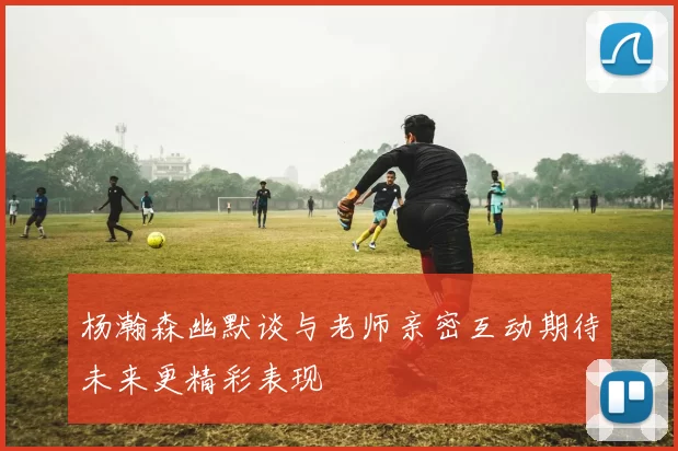 杨瀚森幽默谈与老师亲密互动期待未来更精彩表现