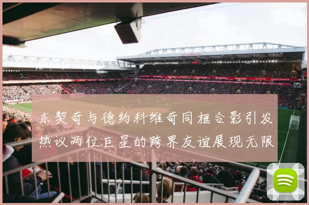 东契奇与德约科维奇同框合影引发热议两位巨星的跨界友谊展现无限魅力
