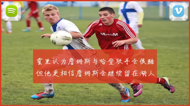 霍里认为詹姆斯与哈登联手会很酷但他更相信詹姆斯会继续留在湖人