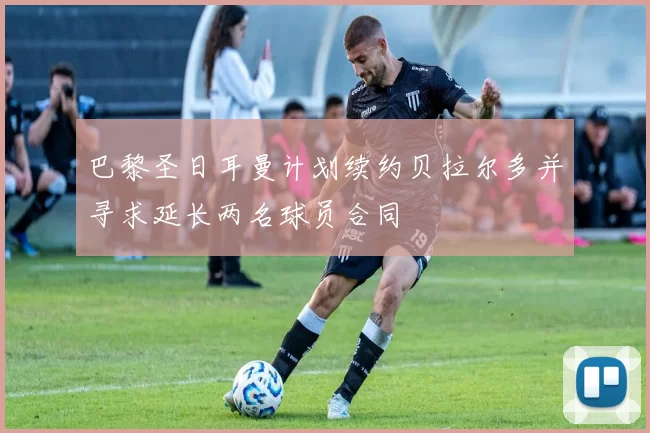 巴黎圣日耳曼计划续约贝拉尔多并寻求延长两名球员合同