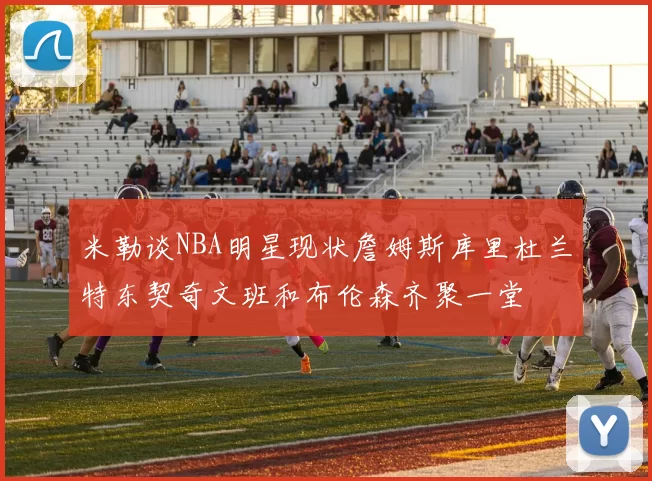 米勒谈NBA明星现状詹姆斯库里杜兰特东契奇文班和布伦森齐聚一堂