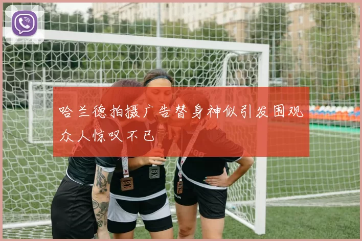 哈兰德拍摄广告替身神似引发围观众人惊叹不已